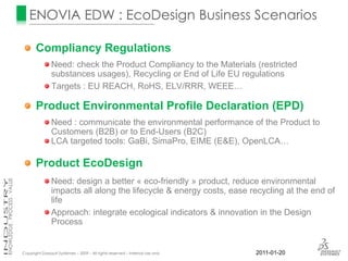 ENOVIA EDW : EcoDesign Business Scenarios

       Compliancy Regulations
                Need: check the Product Compliancy to the Materials (restricted
                substances usages), Recycling or End of Life EU regulations
                Targets : EU REACH, RoHS, ELV/RRR, WEEE…

       Product Environmental Profile Declaration (EPD)
                Need : communicate the environmental performance of the Product to
                Customers (B2B) or to End-Users (B2C)
                LCA targeted tools: GaBi, SimaPro, EIME (E&E), OpenLCA…

       Product EcoDesign
                Need: design a better « eco-friendly » product, reduce environmental
                impacts all along the lifecycle & energy costs, ease recycling at the end of
                life
                Approach: integrate ecological indicators & innovation in the Design
                Process


Copyright Dassault Systèmes – 2009 – All rights reserved – Internal use only   2011-01-20
 