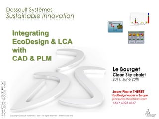 Dassault Systèmes
Sustainable Innovation

   Integrating
   EcoDesign & LCA
   with
   CAD & PLM
                                                                                Le Bourget
                                                                                Clean Sky chalet
                                                                                2011, June 20th


                                                                                Jean-Pierre THERET
                                                                                EcoDesign leader in Europe
                                                                                jeanpierre.theret@3ds.com
                                                                                +33 6 6023 4767


 Copyright Dassault Systèmes – 2009 – All rights reserved – Internal use only
 