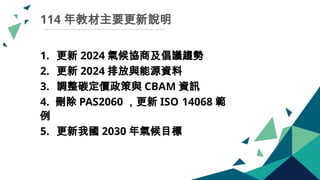 114 年教材主要更新說明
1. 更新 2024 氣候協商及倡議趨勢
2. 更新 2024 排放與能源資料
3. 調整碳定價政策與 CBAM 資訊
4. 刪除 PAS2060 ，更新 ISO 14068 範
例
5. 更新我國 2030 年氣候目標
 