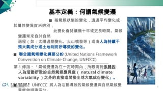 基本定義：何謂氣候變遷
◼ 指氣候狀態的變化，透過平均變化或
其屬性變異度來辨別，
此變化會持續幾十年或更長時間。氣候
變遷常來自於自然
過程（如：太陽週期變化、火山噴發等）或由人為持續干
預大氣成分或土地利用所導致的變化。
◼ 聯合國氣候變化綱要公約 (United Nations Framework
Convention on Climate Change, UNFCCC)
第 1 條指：「氣候變遷為在一定時期內，所觀測到係歸因
人為活動所致的自然氣候變異度（ natural climate
variability ）之外的直接或間接全球大氣成份變化」。
◼ 因此， UNFCCC 將人為活動導致的氣候變遷與自然氣候變 7
 