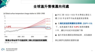 1.5℃
全球溫升情境邁向何處
◼ IPCC 與 1850~1900 年水準相比預估 5
種 2100 年全球平均地表溫度排放情境
◼ 在極低度溫室氣體排放情境 (SSP1-1.9)
下，地表溫度升高至 1.5°C 後將持續幾
十年，續在本世紀末前逐漸下降
◼ 溫升所致各種排放情境結果，成為國家
預測全球地表平均溫度與工業化前溫度差距趨勢 與企業評估風險的重要依據
資料來源： IPCC, (2021)
9
 
