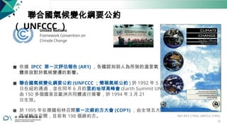聯合國氣候變化綱要公約
（ UNFCCC ）
◼ 依據 IPCC 第一次評估報告 (AR1) ，各國認知到人為所致的溫室氣
體排放對於氣候變遷的影響。
◼ 聯合國氣候變化綱要公約 (UNFCCC ；簡稱氣候公約 ) 於 1992 年 5 月 9
日在紐約通過，並在同年 6 月的里約地球高峰會 (Earth Summit UNCED)
由 150 多個國家及歐洲共同體進行簽署，於 1994 年 3 月 21
日生效。
◼ 於 1995 年在德國柏林召開第一次締約方大會 (COP1) ，由全球五大
區域輪流召開，目前有 198 個締約方。 Ref: IPCC (1992); UNFCCC (1992)
15
 