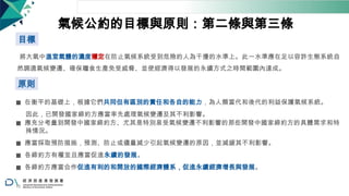 氣候公約的目標與原則：第二條與第三條
目標
將大氣中溫室氣體的濃度穩定在防止氣候系統受到危險的人為干擾的水準上。此一水準應在足以容許生態系統自
然調適氣候變遷、確保糧食生產免受威脅、並使經濟得以發展的永續方式之時間範圍內達成。
原則
◼ 在衡平的基礎上，根據它們共同但有區別的責任和各自的能力，為人類當代和後代的利益保護氣候系統。
因此，已開發國家締約方應當率先處理氣候變遷及其不利影響。
◼ 應充分考量到開發中國家締約方、尤其是特別易受氣候變遷不利影響的那些開發中國家締約方的具體需求和特
殊情況。
◼ 應當採取預防措施，預測、防止或儘量減少引起氣候變遷的原因，並減緩其不利影響。
◼ 各締約方有權並且應當促進永續的發展。
◼ 各締約方應當合作促進有利的和開放的國際經濟體系，促進永續經濟增長與發展。
16
 