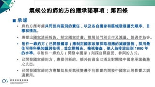 氣候公約締約方的應承諾事項：第四條
◼ 承 諾
• 締約方應考慮共同但有區別的責任，以及各自國家和區域發展優先順序、目
標和情況。
• 應提出國家清冊報告、制定國家計畫、推展部門別合作及減量、調適作為等。
• 附件一締約方（已開發國家）應制定國家政策採取相應的減緩措施，採用最
佳可得科學知識與技術，並定期報告、檢視審查，使人為排放回到 1990 年
的水準。非附件一締約方（開發中國家）則採自願接受、參與的方式。
• 已開發國家締約方，應提供新的、額外的資金以滿足對開發中國家承諾義務
之支出。
• 已開發國家締約方應幫助易受氣候變遷不利影響的開發中國家此等影響之調
適費用。
17
 