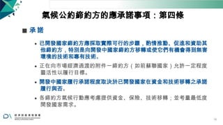 氣候公約締約方的應承諾事項：第四條
◼ 承 諾
⚫ 已開發國家締約方應採取實際可行的步驟，酌情推動、促進和資助其
他締約方，特別是向開發中國家締約方移轉或使它們有機會得到無害
環境的技術和專有技術。
⚫ 正在向市場經濟過渡的附件一締約方（如前蘇聯國家）允許一定程度
靈活性以履行目標。
⚫ 開發中國家履行承諾程度取決於已開發國家在資金和技術移轉之承諾
履行與否。
⚫ 各締約方氣候行動應考慮提供資金、保險、技術移轉；並考量最低度
開發國家需求。
18
 
