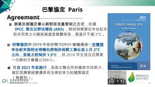 巴黎協定 Paris
Agreement
◼ 摒棄京都議定書以絕對排放量管制之方式，依據
IPCC 第五次評估報告 (AR5) ，認知到需要在本世紀末
前共同努力大幅削減溫室氣體排放，使溫升不逾 2℃ 。
◼ 巴黎協定於 2015 年在巴黎 COP21 會議通過，目標將
本世紀末前的全球暖化控制於相較工業化前上升 2°C
之內，並致力控制於 1.5°C ，於 2016 年生效且召開第
一次締約方會議 (CMA1) 。
◼ 其自 2021 年起施行，為首次聯合所有國家共同努力，
簽訂因應氣候變遷具有法律約束力的國際協定
（無罰則）。
Ref: IPCC (2014); UNFCCC (2015) 24
 