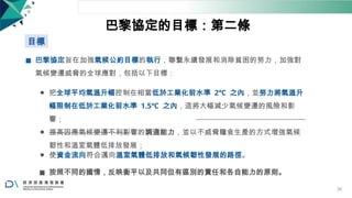 巴黎協定的目標：第二條
目標
◼ 巴黎協定旨在加強氣候公約目標的執行，聯繫永續發展和消除貧困的努力，加強對
氣候變遷威脅的全球應對，包括以下目標：
⚫ 把全球平均氣溫升幅控制在相當低於工業化前水準 2℃ 之內，並努力將氣溫升
幅限制在低於工業化前水準 1.5℃ 之內，這將大幅減少氣候變遷的風險和影
響；
⚫ 提高因應氣候變遷不利影響的調適能力，並以不威脅糧食生產的方式增強氣候
韌性和溫室氣體低排放發展；
⚫ 使資金流向符合邁向溫室氣體低排放和氣候韌性發展的路徑。
◼ 按照不同的國情，反映衡平以及共同但有區別的責任和各自能力的原則。
26
 