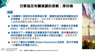 巴黎協定有關減緩的規範：第四條
減緩
◼ 為落實第二條規定的長期氣溫目標，應儘快達到溫室氣體排放的
全球峰值，在衡平的基礎上，於本世紀下半葉實現溫室氣體源的
人為排放與匯的消除之間的平衡。
◼ 各締約方應編制、通報並保持它預期實現的下一期國家自定貢獻
(NDC) 。締約方應採取國內減緩措施，以落實該貢獻的目標。
◼ 各締約方下一期國家自定貢獻將按不同的國情，逐步增加締約方
現有的國家自定貢獻，並反映其最大可能的企圖心，反映其共同
但有區別的責任和各自能力。
◼ 各締約方應依全球盤點 (Global Stocktake) 的結果，每五年通報
一次國家自定貢獻 (NDC) 。
NDC ：國家自定貢獻 (Nationally Determined Contributions) 27
 