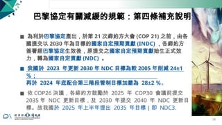 巴黎協定有關減緩的規範：第四條補充說明
◼ 為利於巴黎協定產出，於第 21 次締約方大會 (COP 21) 之前，由各
國提交以 2030 年為目標的國家自定預期貢獻 (INDC) ，各締約方
簽署經巴黎協定生效後，原提交之國家自定預期貢獻始生正式效
力，轉為國家自定貢獻 (NDC) 。
◼ 我國於 2023 年更新 2030 年 NDC 目標為較 2005 年削減 24±1
％；
再於 2024 年底配合第三階段管制目標加嚴為 28±2 ％。
◼ 依 COP26 決議，各締約方鼓勵於 2025 年 COP30 會議前提交
2035 年 NDC 更新目標，及 2030 年提交 2040 年 NDC 更新目
標。故我國於 2025 年上半年提出 2035 年目標（即 NDC3.
0 ）。
28
 