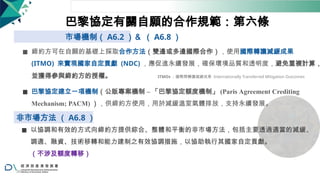 巴黎協定有關自願的合作規範：第六條
市場機制（ A6.2 ）＆ （ A6.8 ）
◼ 締約方可在自願的基礎上採取合作方法（雙邊或多邊國際合作），使用國際轉讓減緩成果
(ITMO) 來實現國家自定貢獻 (NDC) ，應促進永續發展，確保環境品質和透明度，避免重複計算，
並獲得參與締約方的授權。 ITMOs ：國際間轉讓減緩成果 Internationally Transferred Mitigation Outcomes
◼ 巴黎協定建立一項機制（公版專案機制 ‒ 「巴黎協定額度機制」 (Paris Agreement Crediting
Mechanism; PACM) ），供締約方使用，用於減緩溫室氣體排放，支持永續發展。
非市場方法 （ A6.8 ）
◼ 以協調和有效的方式向締約方提供綜合、整體和平衡的非市場方法，包括主要透過適當的減緩、
調適、融資、技術移轉和能力建制之有效協調措施，以協助執行其國家自定貢獻。
（不涉及額度轉移）
30
 