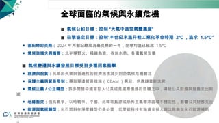 全球面臨的氣候與永續危機
◼ 氣候公約目標：控制 “大氣中溫室氣體濃度”
◼ 巴黎協定目標：控制“本世紀末溫升較工業化革命時期 2℃ ，追求 1.5℃″
⚫ 創紀錄的炎熱： 2024 年再創記錄成為最炎熱的一年，全球均溫已超越 1.5℃
⚫ 氣候致損失與損害：北半球野火、極端熱浪、各地水患、各國氣候災損
◼ 氣候變遷與永續發展目標受到多種因素衝擊
⚫ 經濟與脫貧：民眾因失業與普遍性的經濟困境減少對於氣候危機關注
⚫ 保護主義與貿易限制：導致單邊貿易措施（ CBAM ）興起、供應鏈重新洗牌
⚫ 氣候正義 / 公正轉型：許多開發中國家陷入公共或是國際債務的危機之中，導致公共財務與服務支出削
減
⚫ 地緣衝突：俄烏戰爭、以哈戰爭、中國、北韓等亂源或恐怖主義增添區域不穩定性，影響公共財務支出
⚫ 能源與氣候轉型：化石燃料在淨零轉型仍是必要；低零碳科技有賴資金投入與汰除無效化石能源補貼
 