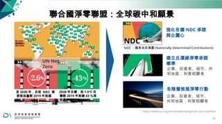 聯合國淨零聯盟：全球碳中和願景
NDC
強化各國 NDC 承諾
與企圖心
NDC ：國家自定貢獻 (Nationally Determined Contributions)
UN Net
Zero
Coalition
建立反漂綠淨零承諾
標準
企業、投資者、城市、州
和地區；利害相關者
至 2030 年，目前 NDC 將
使排放量較 2019 年削減
2.6 ％
2030 年目標：依 1.5℃ 目
標較 2019 年削減 43 ％排
放量
各階層推展淨零行動
企業、投資者、城市、
州和地區；利害相關者
https://www.un.org/en/climatechange/net-zero-coalition
50
 