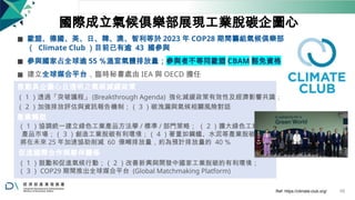 國際成立氣候俱樂部展現工業脫碳企圖心
◼ 歐盟、德國、美、日、韓、澳、智利等於 2023 年 COP28 期間籌組氣候俱樂部
（ Climate Club ）目前已有逾 43 國參與
◼ 參與國家占全球逾 55 ％溫室氣體排放量；參與者不等同歐盟 CBAM 豁免資格
◼ 建立全球媒合平台，臨時秘書處由 IEA 與 OECD 擔任
推動具企圖心且透明之氣候減緩政策
（ 1 ）透過「突破議程」 (Breakthrough Agenda) 強化減緩政策有效性及經濟影響共識；
（ 2 ）加強排放評估與資訊報告機制；（ 3 ）碳洩漏與氣候相關風險對話
產業轉型
（ 1 ）協調統一建立綠色工業產品方法學 / 標準 / 部門策略； （ 2 ）擴大綠色工業
產品市場；（ 3 ）創造工業脫碳有利環境；（ 4 ）著重如鋼鐵、水泥等產業脫碳，
將在未來 25 年加速協助削減 60 億噸排放量，約為預計排放量的 40 ％
促進國際合作與夥伴關係
（ 1 ）鼓勵和促進氣候行動；（ 2 ）改善新興與開發中國家工業脫碳的有利環境；
（ 3 ） COP29 期間推出全球媒合平台 (Global Matchmaking Platform)
Ref: https://climate-club.org/ 68
 