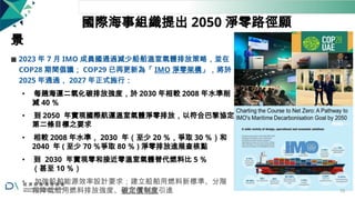 國際海事組織提出 2050 淨零路徑願
景
◼ 2023 年 7 月 IMO 成員國通過減少船舶溫室氣體排放策略，並在
COP28 期間倡議； COP29 已再更新為「 IMO 淨零架構」，將於
2025 年通過， 2027 年正式施行：
• 每趟海運二氧化碳排放強度，於 2030 年相較 2008 年水準削
減 40 ％
• 到 2050 年實現國際航運溫室氣體淨零排放，以符合巴黎協定
第二條目標之要求
• 相較 2008 年水準， 2030 年（至少 20 ％，爭取 30 ％）和
2040 年 ( 至少 70 ％爭取 80 ％ ) 淨零排放進展查核點
• 到 2030 年實現零和接近零溫室氣體替代燃料比 5 ％
（甚至 10 ％）
• 加強船舶能源效率設計要求；建立船舶用燃料新標準、分階
段降低船用燃料排放強度、碳定價制度引進 70
 