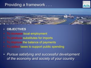 Providing a framework . . .
• OBJECTIVES
• To increase local employment
• To produce substitutes for imports
• To improve the balance of payments
• To collect taxes to support public spending
• Pursue satisfying and successful development
of the economy and society of your country
 