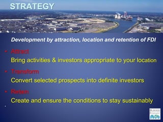 STRATEGY
Development by attraction, location and retention of FDI
• Attract
Bring activities & investors appropriate to your location
• Transform
Convert selected prospects into definite investors
• Retain
Create and ensure the conditions to stay sustainably
•
 