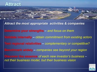 Attract
Attract the most appropriate activities & companies
Determine your strengths – and focus on them
Validate internally – obtain commitment from existing actors
Test regional relativities – complementary or competitive?
Benchmark widely – companies see beyond your region
Discover the essence of each new investor’s business –
not their business model, but their business vision
1
 