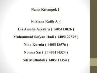 Nama Kelompok 1
Fitriana Ratih A (
Lia Amalia Azzahra ( 1405113026 )
Muhammad Sofyan Hadi ( 1405122875 )
Nina Kurnia ( 1405118576 )
Norma Sari ( 1405114324 )
Siti Mufhidoh ( 1405111354 )
 