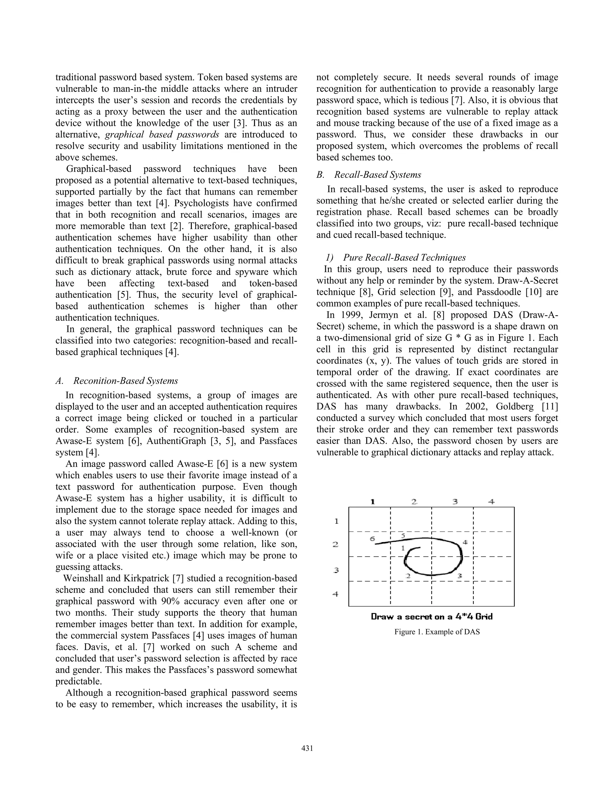 traditional password based system. Token based systems are             not completely secure. It needs several rounds of image
vulnerable to man-in-the middle attacks where an intruder              recognition for authentication to provide a reasonably large
intercepts the user’s session and records the credentials by           password space, which is tedious [7]. Also, it is obvious that
acting as a proxy between the user and the authentication              recognition based systems are vulnerable to replay attack
device without the knowledge of the user [3]. Thus as an               and mouse tracking because of the use of a fixed image as a
alternative, graphical based passwords are introduced to               password. Thus, we consider these drawbacks in our
resolve security and usability limitations mentioned in the            proposed system, which overcomes the problems of recall
above schemes.                                                         based schemes too.
   Graphical-based password techniques have been
                                                                       B. Recall-Based Systems
proposed as a potential alternative to text-based techniques,
supported partially by the fact that humans can remember                  In recall-based systems, the user is asked to reproduce
images better than text [4]. Psychologists have confirmed              something that he/she created or selected earlier during the
that in both recognition and recall scenarios, images are              registration phase. Recall based schemes can be broadly
more memorable than text [2]. Therefore, graphical-based               classified into two groups, viz: pure recall-based technique
authentication schemes have higher usability than other                and cued recall-based technique.
authentication techniques. On the other hand, it is also
difficult to break graphical passwords using normal attacks              1) Pure Recall-Based Techniques
such as dictionary attack, brute force and spyware which                 In this group, users need to reproduce their passwords
have been affecting text-based and token-based                         without any help or reminder by the system. Draw-A-Secret
authentication [5]. Thus, the security level of graphical-             technique [8], Grid selection [9], and Passdoodle [10] are
based authentication schemes is higher than other                      common examples of pure recall-based techniques.
authentication techniques.                                                In 1999, Jermyn et al. [8] proposed DAS (Draw-A-
   In general, the graphical password techniques can be                Secret) scheme, in which the password is a shape drawn on
classified into two categories: recognition-based and recall-          a two-dimensional grid of size G * G as in Figure 1. Each
based graphical techniques [4].                                        cell in this grid is represented by distinct rectangular
                                                                       coordinates (x, y). The values of touch grids are stored in
                                                                       temporal order of the drawing. If exact coordinates are
A. Reconition-Based Systems                                            crossed with the same registered sequence, then the user is
   In recognition-based systems, a group of images are                 authenticated. As with other pure recall-based techniques,
displayed to the user and an accepted authentication requires          DAS has many drawbacks. In 2002, Goldberg [11]
a correct image being clicked or touched in a particular               conducted a survey which concluded that most users forget
order. Some examples of recognition-based system are                   their stroke order and they can remember text passwords
Awase-E system [6], AuthentiGraph [3, 5], and Passfaces                easier than DAS. Also, the password chosen by users are
system [4].                                                            vulnerable to graphical dictionary attacks and replay attack.
   An image password called Awase-E [6] is a new system
which enables users to use their favorite image instead of a
text password for authentication purpose. Even though
Awase-E system has a higher usability, it is difficult to
implement due to the storage space needed for images and
also the system cannot tolerate replay attack. Adding to this,
a user may always tend to choose a well-known (or
associated with the user through some relation, like son,
wife or a place visited etc.) image which may be prone to
guessing attacks.
  Weinshall and Kirkpatrick [7] studied a recognition-based
scheme and concluded that users can still remember their
graphical password with 90% accuracy even after one or
two months. Their study supports the theory that human
remember images better than text. In addition for example,
                                                                                           Figure 1. Example of DAS
the commercial system Passfaces [4] uses images of human
faces. Davis, et al. [7] worked on such A scheme and
concluded that user’s password selection is affected by race
and gender. This makes the Passfaces’s password somewhat
predictable.
   Although a recognition-based graphical password seems
to be easy to remember, which increases the usability, it is



                                                                 431
 