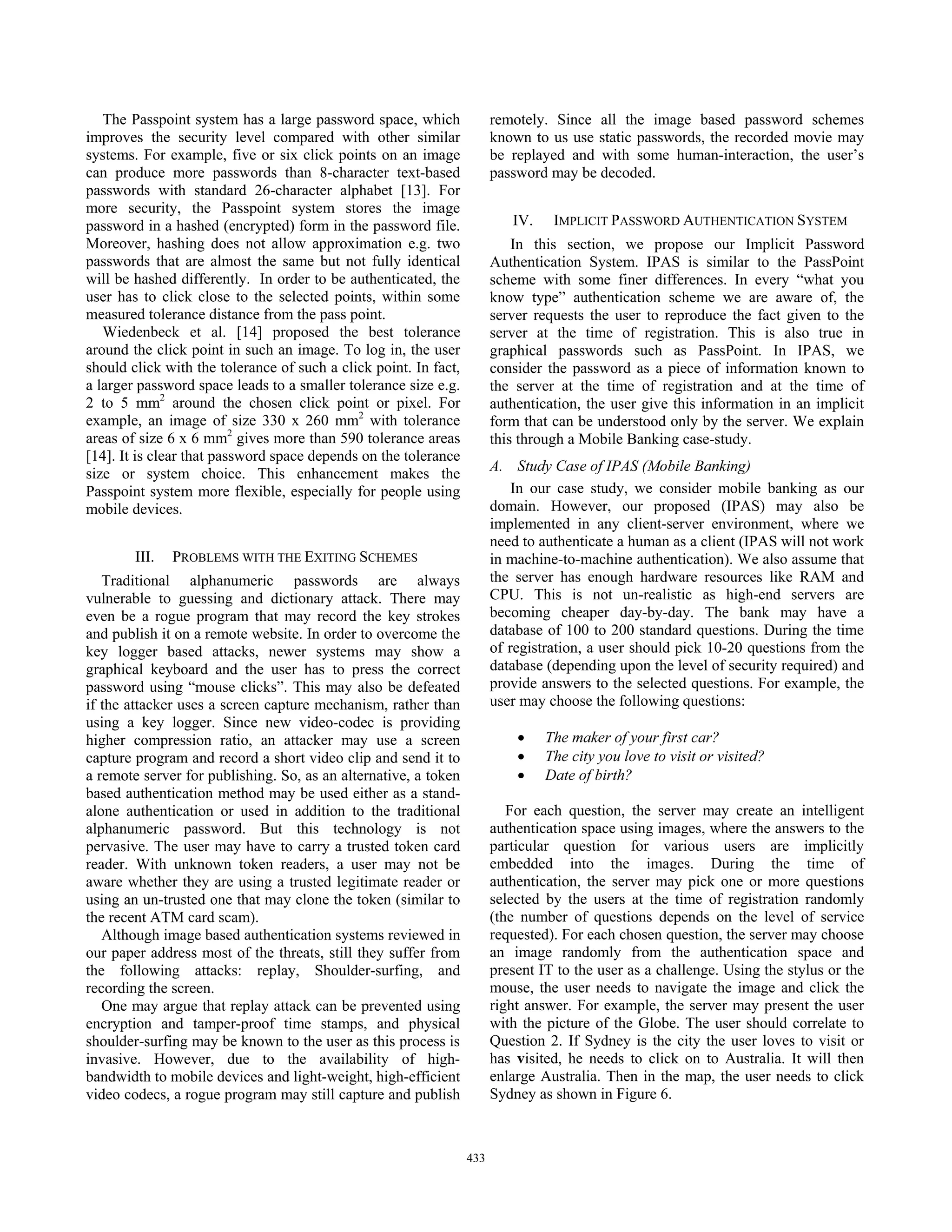 The Passpoint system has a large password space, which               remotely. Since all the image based password schemes
improves the security level compared with other similar                 known to us use static passwords, the recorded movie may
systems. For example, five or six click points on an image              be replayed and with some human-interaction, the user’s
can produce more passwords than 8-character text-based                  password may be decoded.
passwords with standard 26-character alphabet [13]. For
more security, the Passpoint system stores the image
password in a hashed (encrypted) form in the password file.                IV.    IMPLICIT PASSWORD AUTHENTICATION SYSTEM
Moreover, hashing does not allow approximation e.g. two                     In this section, we propose our Implicit Password
passwords that are almost the same but not fully identical              Authentication System. IPAS is similar to the PassPoint
will be hashed differently. In order to be authenticated, the           scheme with some finer differences. In every “what you
user has to click close to the selected points, within some             know type” authentication scheme we are aware of, the
measured tolerance distance from the pass point.                        server requests the user to reproduce the fact given to the
   Wiedenbeck et al. [14] proposed the best tolerance                   server at the time of registration. This is also true in
around the click point in such an image. To log in, the user            graphical passwords such as PassPoint. In IPAS, we
should click with the tolerance of such a click point. In fact,         consider the password as a piece of information known to
a larger password space leads to a smaller tolerance size e.g.          the server at the time of registration and at the time of
2 to 5 mm2 around the chosen click point or pixel. For                  authentication, the user give this information in an implicit
example, an image of size 330 x 260 mm2 with tolerance                  form that can be understood only by the server. We explain
areas of size 6 x 6 mm2 gives more than 590 tolerance areas             this through a Mobile Banking case-study.
[14]. It is clear that password space depends on the tolerance
size or system choice. This enhancement makes the                       A. Study Case of IPAS (Mobile Banking)
Passpoint system more flexible, especially for people using                 In our case study, we consider mobile banking as our
mobile devices.                                                         domain. However, our proposed (IPAS) may also be
                                                                        implemented in any client-server environment, where we
                                                                        need to authenticate a human as a client (IPAS will not work
        III.   PROBLEMS WITH THE EXITING SCHEMES                        in machine-to-machine authentication). We also assume that
   Traditional alphanumeric passwords are always                        the server has enough hardware resources like RAM and
vulnerable to guessing and dictionary attack. There may                 CPU. This is not un-realistic as high-end servers are
even be a rogue program that may record the key strokes                 becoming cheaper day-by-day. The bank may have a
and publish it on a remote website. In order to overcome the            database of 100 to 200 standard questions. During the time
key logger based attacks, newer systems may show a                      of registration, a user should pick 10-20 questions from the
graphical keyboard and the user has to press the correct                database (depending upon the level of security required) and
password using “mouse clicks”. This may also be defeated                provide answers to the selected questions. For example, the
if the attacker uses a screen capture mechanism, rather than            user may choose the following questions:
using a key logger. Since new video-codec is providing
higher compression ratio, an attacker may use a screen                      x    The maker of your first car?
capture program and record a short video clip and send it to                x    The city you love to visit or visited?
a remote server for publishing. So, as an alternative, a token              x    Date of birth?
based authentication method may be used either as a stand-
alone authentication or used in addition to the traditional                For each question, the server may create an intelligent
alphanumeric password. But this technology is not                       authentication space using images, where the answers to the
pervasive. The user may have to carry a trusted token card              particular question for various users are implicitly
reader. With unknown token readers, a user may not be                   embedded into the images. During the time of
aware whether they are using a trusted legitimate reader or             authentication, the server may pick one or more questions
using an un-trusted one that may clone the token (similar to            selected by the users at the time of registration randomly
the recent ATM card scam).                                              (the number of questions depends on the level of service
   Although image based authentication systems reviewed in              requested). For each chosen question, the server may choose
our paper address most of the threats, still they suffer from           an image randomly from the authentication space and
the following attacks: replay, Shoulder-surfing, and                    present IT to the user as a challenge. Using the stylus or the
recording the screen.                                                   mouse, the user needs to navigate the image and click the
   One may argue that replay attack can be prevented using              right answer. For example, the server may present the user
encryption and tamper-proof time stamps, and physical                   with the picture of the Globe. The user should correlate to
shoulder-surfing may be known to the user as this process is            Question 2. If Sydney is the city the user loves to visit or
invasive. However, due to the availability of high-                     has visited, he needs to click on to Australia. It will then
bandwidth to mobile devices and light-weight, high-efficient            enlarge Australia. Then in the map, the user needs to click
video codecs, a rogue program may still capture and publish             Sydney as shown in Figure 6.



                                                                  433
 