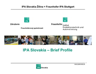 IPA Slovakia Žilina + Fraunhofer IPA Stuttgart




Združenie
            Fraunhoferovej spoločnosti
            a Žilinskej univerzity




              IPA Slovakia – Brief Profile


                                                                                  1
                                                             www.ipaslovakia.sk

                                   Slovakia
 