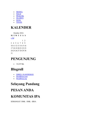  MODUL
 NILAI
 PRAKTIK
 SILABUS
 SOAL
 TUGAS
KALENDER
October 2016
M T W T F S S
« Jul
1 2
3 4 5 6 7 8 9
10 11 12 13 14 15 16
17 18 19 20 21 22 23
24 25 26 27 28 29 30
31
PENGUNJUNG
 14,225 hits
Blogroll
 SMKN 1 KANDEMAN
 WordPress.com
 WordPress.org
Selayang Pandang
PESAN ANDA
KOMUNITAS IPA
SEMANGAT SMK : SMK - BISA
 