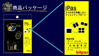商品パッケージ iPas
ひらめきを邪魔しない
クリエイティブボード
○商品内容
・ボード（A4×4枚
・キットパスホルダー5色
（白・黄・緑・青・赤）
・キットパス用クリーナー
・ケース
）
iPas
ひらめきを邪魔しないク
リエイティブボード
○商品内容
・ボード（A4×4枚
・キットパスホル
ダー5色
（白・黄・緑・
青・赤）
・キットパス用ク
リーナー
・ケース
 