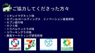 ご協力してくださった方々
・ニチレイマグネット様
・セブン＆iホールディングス イノベーション推進部様
・セブン銀行様
・ロフト様
・トラベルテックラボ様
・コワーキングラボ様
・黒板マーケティング研究所様
 