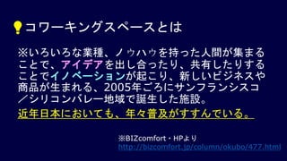 💡コワーキングスペースとは
※いろいろな業種、ノウハウを持った人間が集まる
ことで、アイデアを出し合ったり、共有したりする
ことでイノベーションが起こり、新しいビジネスや
商品が生まれる、2005年ごろにサンフランシスコ
／シリコンバレー地域で誕生した施設。
近年日本においても、年々普及がすすんでいる。
※BIZcomfort・HPより
http://bizcomfort.jp/column/okubo/477.html
 