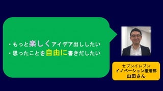 セブンイレブン
イノベーション推進部
山田さん
アイデアを仲間に伝えるときに、
ストーリー性を持たせたいんだけど、
なかなか良いものがないんだよねぇ
ホワイトボードではない、もっと楽しい
アイデア出しのツールがないかなぁ
・もっと楽しくアイデア出ししたい
・思ったことを自由に書きだしたい
 