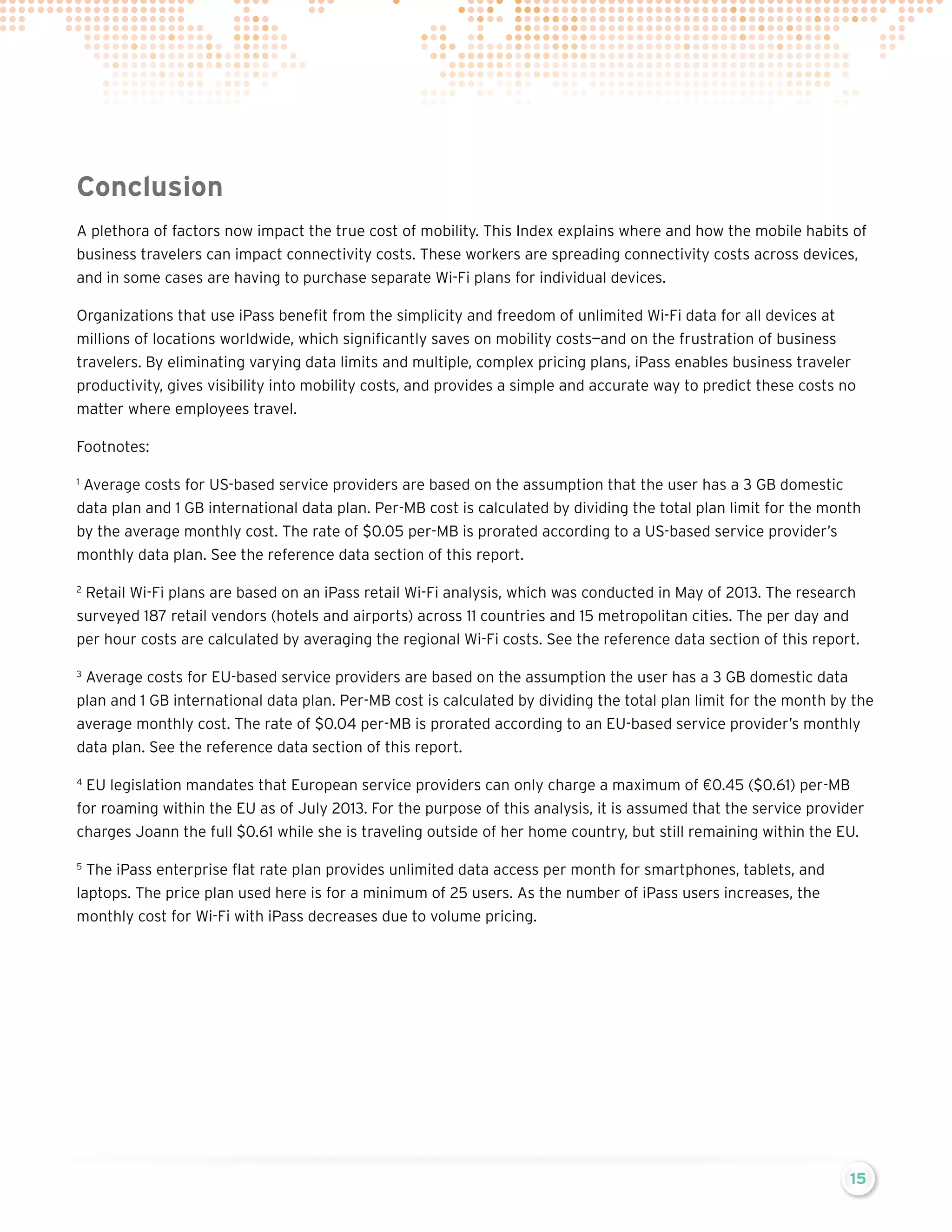 Conclusion
A plethora of factors now impact the true cost of mobility. This Index explains where and how the mobile habits of
business travelers can impact connectivity costs. These workers are spreading connectivity costs across devices,
and in some cases are having to purchase separate Wi-Fi plans for individual devices.
Organizations that use iPass benefit from the simplicity and freedom of unlimited Wi-Fi data for all devices at
millions of locations worldwide, which significantly saves on mobility costs—and on the frustration of business
travelers. By eliminating varying data limits and multiple, complex pricing plans, iPass enables business traveler
productivity, gives visibility into mobility costs, and provides a simple and accurate way to predict these costs no
matter where employees travel.
Footnotes:
Average costs for US-based service providers are based on the assumption that the user has a 3 GB domestic
data plan and 1 GB international data plan. Per-MB cost is calculated by dividing the total plan limit for the month
by the average monthly cost. The rate of $0.05 per-MB is prorated according to a US-based service provider’s
monthly data plan. See the reference data section of this report.
1

Retail Wi-Fi plans are based on an iPass retail Wi-Fi analysis, which was conducted in May of 2013. The research
surveyed 187 retail vendors (hotels and airports) across 11 countries and 15 metropolitan cities. The per day and
per hour costs are calculated by averaging the regional Wi-Fi costs. See the reference data section of this report.
2

Average costs for EU-based service providers are based on the assumption the user has a 3 GB domestic data
plan and 1 GB international data plan. Per-MB cost is calculated by dividing the total plan limit for the month by the
average monthly cost. The rate of $0.04 per-MB is prorated according to an EU-based service provider’s monthly
data plan. See the reference data section of this report.

3

EU legislation mandates that European service providers can only charge a maximum of €0.45 ($0.61) per-MB
for roaming within the EU as of July 2013. For the purpose of this analysis, it is assumed that the service provider
charges Joann the full $0.61 while she is traveling outside of her home country, but still remaining within the EU.

4

The iPass enterprise flat rate plan provides unlimited data access per month for smartphones, tablets, and
laptops. The price plan used here is for a minimum of 25 users. As the number of iPass users increases, the
monthly cost for Wi-Fi with iPass decreases due to volume pricing.
5

15

 
