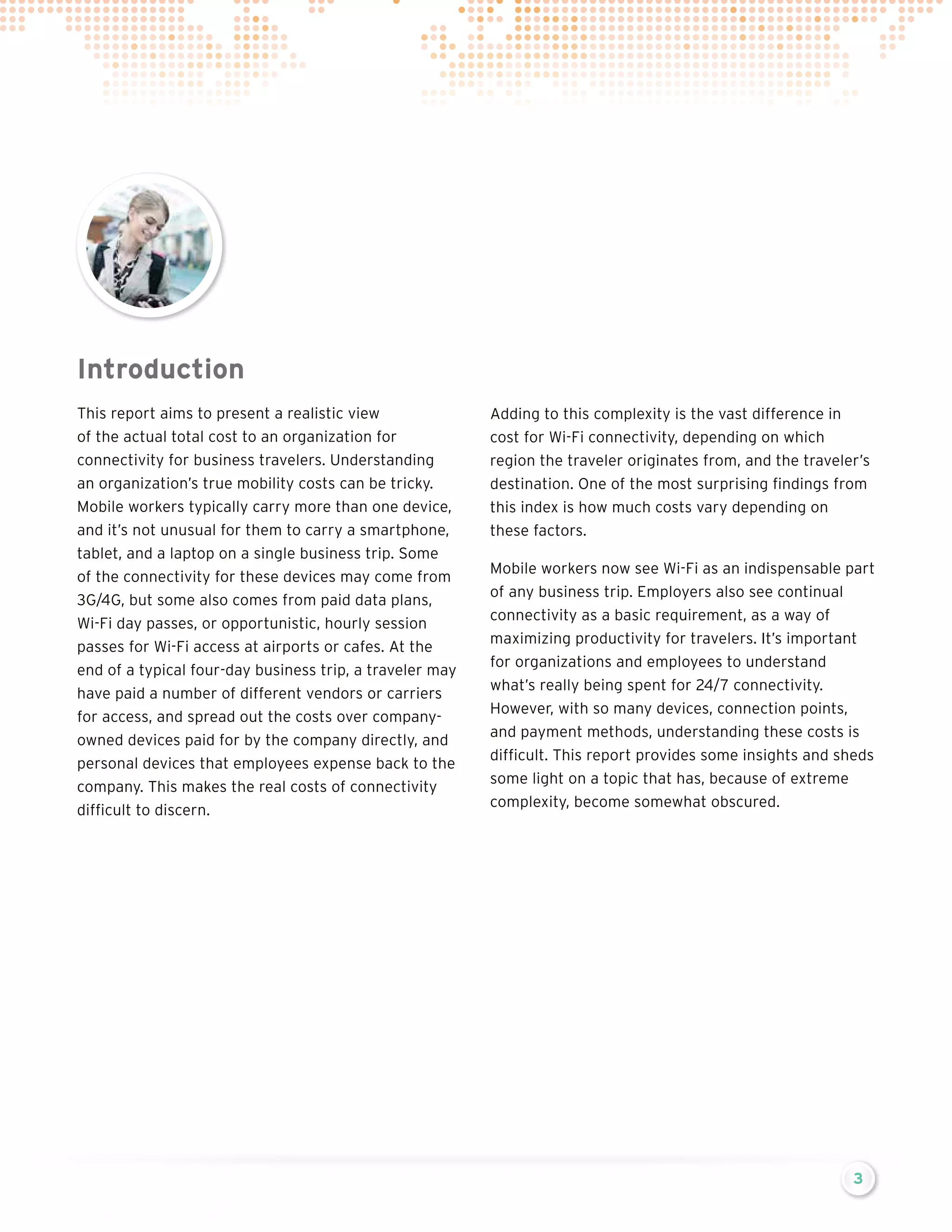 Introduction
This report aims to present a realistic view
of the actual total cost to an organization for
connectivity for business travelers. Understanding
an organization’s true mobility costs can be tricky.
Mobile workers typically carry more than one device,
and it’s not unusual for them to carry a smartphone,
tablet, and a laptop on a single business trip. Some
of the connectivity for these devices may come from
3G/4G, but some also comes from paid data plans,
Wi-Fi day passes, or opportunistic, hourly session
passes for Wi-Fi access at airports or cafes. At the
end of a typical four-day business trip, a traveler may
have paid a number of different vendors or carriers
for access, and spread out the costs over companyowned devices paid for by the company directly, and
personal devices that employees expense back to the
company. This makes the real costs of connectivity
difficult to discern.

Adding to this complexity is the vast difference in
cost for Wi-Fi connectivity, depending on which
region the traveler originates from, and the traveler’s
destination. One of the most surprising findings from
this index is how much costs vary depending on
these factors.
Mobile workers now see Wi-Fi as an indispensable part
of any business trip. Employers also see continual
connectivity as a basic requirement, as a way of
maximizing productivity for travelers. It’s important
for organizations and employees to understand
what’s really being spent for 24/7 connectivity.
However, with so many devices, connection points,
and payment methods, understanding these costs is
difficult. This report provides some insights and sheds
some light on a topic that has, because of extreme
complexity, become somewhat obscured.

3

 