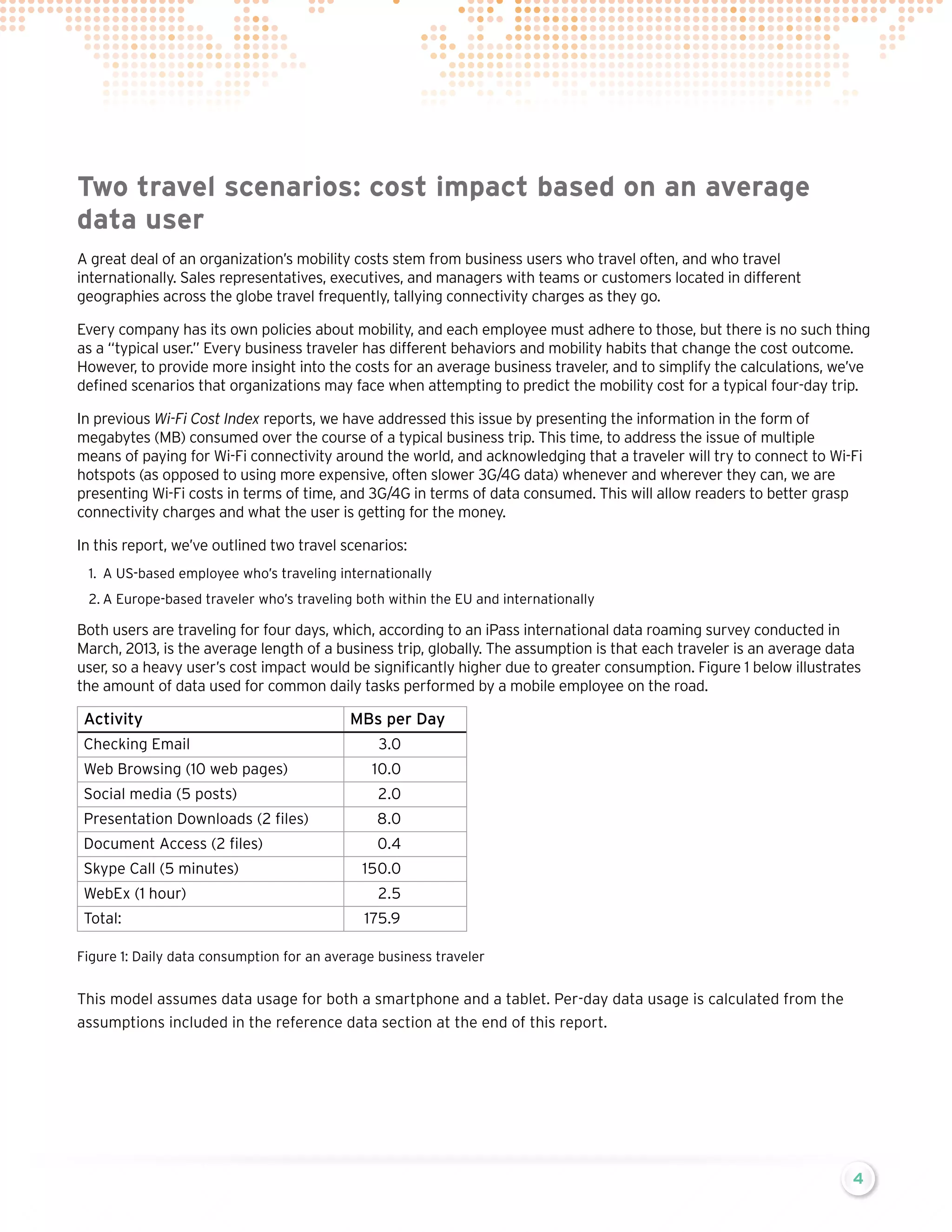 Two travel scenarios: cost impact based on an average
data user
A great deal of an organization’s mobility costs stem from business users who travel often, and who travel
internationally. Sales representatives, executives, and managers with teams or customers located in different
geographies across the globe travel frequently, tallying connectivity charges as they go.
Every company has its own policies about mobility, and each employee must adhere to those, but there is no such thing
as a “typical user.” Every business traveler has different behaviors and mobility habits that change the cost outcome.
However, to provide more insight into the costs for an average business traveler, and to simplify the calculations, we’ve
defined scenarios that organizations may face when attempting to predict the mobility cost for a typical four-day trip.
In previous Wi-Fi Cost Index reports, we have addressed this issue by presenting the information in the form of
megabytes (MB) consumed over the course of a typical business trip. This time, to address the issue of multiple
means of paying for Wi-Fi connectivity around the world, and acknowledging that a traveler will try to connect to Wi-Fi
hotspots (as opposed to using more expensive, often slower 3G/4G data) whenever and wherever they can, we are
presenting Wi-Fi costs in terms of time, and 3G/4G in terms of data consumed. This will allow readers to better grasp
connectivity charges and what the user is getting for the money.
In this report, we’ve outlined two travel scenarios:
1.	 A US-based employee who’s traveling internationally
2.	A Europe-based traveler who’s traveling both within the EU and internationally

Both users are traveling for four days, which, according to an iPass international data roaming survey conducted in
March, 2013, is the average length of a business trip, globally. The assumption is that each traveler is an average data
user, so a heavy user’s cost impact would be significantly higher due to greater consumption. Figure 1 below illustrates
the amount of data used for common daily tasks performed by a mobile employee on the road.

Activity
Checking Email
Web Browsing (10 web pages)

MBs per Day
3.0
10.0

Social media (5 posts)

2.0

Presentation Downloads (2 files)

8.0

Document Access (2 files)

0.4

Skype Call (5 minutes)
WebEx (1 hour)
Total:

150.0
2.5
175.9

Figure 1: Daily data consumption for an average business traveler

This model assumes data usage for both a smartphone and a tablet. Per-day data usage is calculated from the
assumptions included in the reference data section at the end of this report.

4

 