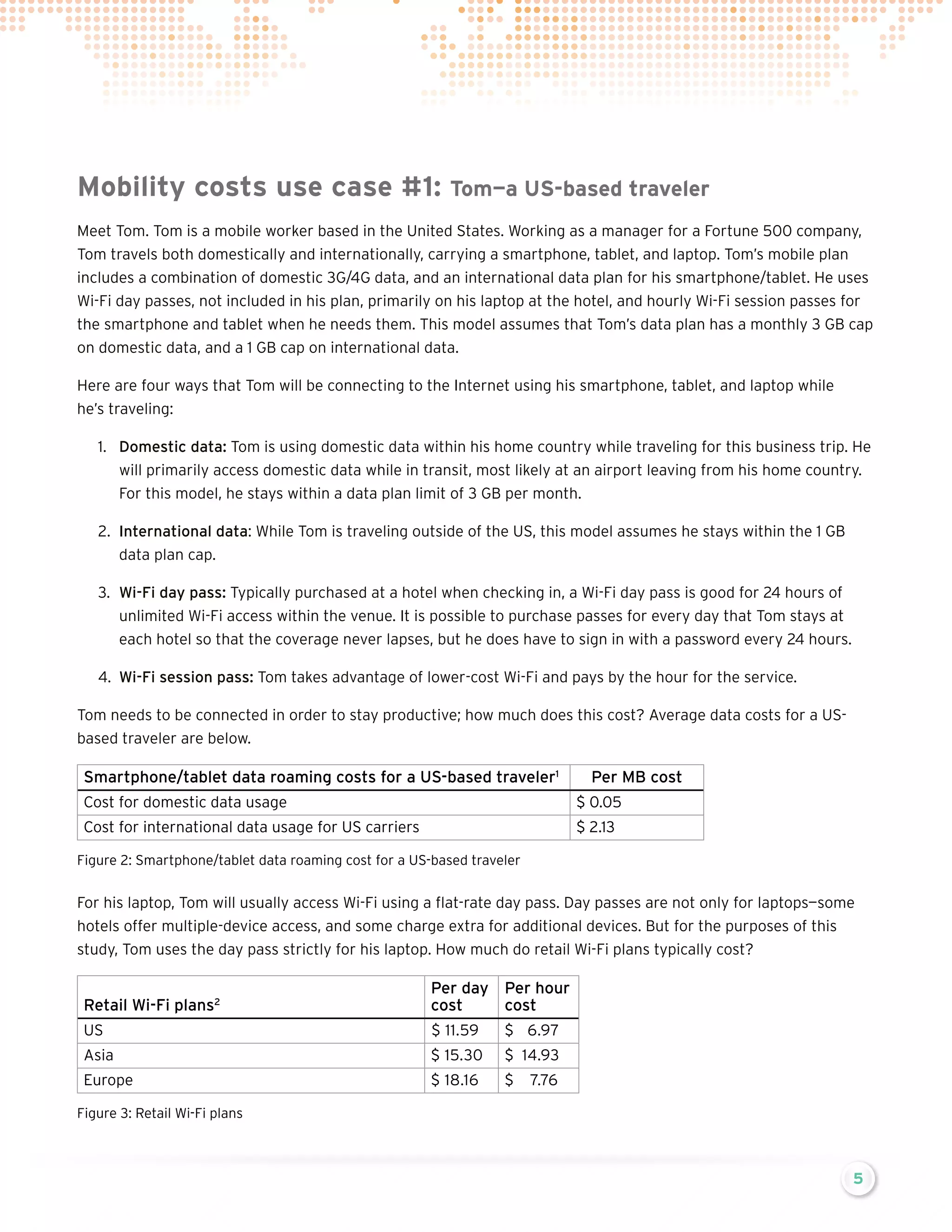 Mobility costs use case #1:

Tom—a US-based traveler

Meet Tom. Tom is a mobile worker based in the United States. Working as a manager for a Fortune 500 company,
Tom travels both domestically and internationally, carrying a smartphone, tablet, and laptop. Tom’s mobile plan
includes a combination of domestic 3G/4G data, and an international data plan for his smartphone/tablet. He uses
Wi-Fi day passes, not included in his plan, primarily on his laptop at the hotel, and hourly Wi-Fi session passes for
the smartphone and tablet when he needs them. This model assumes that Tom’s data plan has a monthly 3 GB cap
on domestic data, and a 1 GB cap on international data.
Here are four ways that Tom will be connecting to the Internet using his smartphone, tablet, and laptop while
he’s traveling:
1.	 Domestic data: Tom is using domestic data within his home country while traveling for this business trip. He
will primarily access domestic data while in transit, most likely at an airport leaving from his home country.
For this model, he stays within a data plan limit of 3 GB per month.
2.	 International data: While Tom is traveling outside of the US, this model assumes he stays within the 1 GB
data plan cap.
3.	 Wi-Fi day pass: Typically purchased at a hotel when checking in, a Wi-Fi day pass is good for 24 hours of
unlimited Wi-Fi access within the venue. It is possible to purchase passes for every day that Tom stays at
each hotel so that the coverage never lapses, but he does have to sign in with a password every 24 hours.
4.	 Wi-Fi session pass: Tom takes advantage of lower-cost Wi-Fi and pays by the hour for the service.
Tom needs to be connected in order to stay productive; how much does this cost? Average data costs for a USbased traveler are below.

Smartphone/tablet data roaming costs for a US-based traveler1

Per MB cost

Cost for domestic data usage

$ 0.05

Cost for international data usage for US carriers

$ 2.13

Figure 2: Smartphone/tablet data roaming cost for a US-based traveler

For his laptop, Tom will usually access Wi-Fi using a flat-rate day pass. Day passes are not only for laptops—some
hotels offer multiple-device access, and some charge extra for additional devices. But for the purposes of this
study, Tom uses the day pass strictly for his laptop. How much do retail Wi-Fi plans typically cost?

Retail Wi-Fi plans2

Per day Per hour
cost
cost

US

$ 11.59

$	6.97

Asia

$ 15.30

$	14.93

Europe

$ 18.16

$	7.76

Figure 3: Retail Wi-Fi plans

5

 