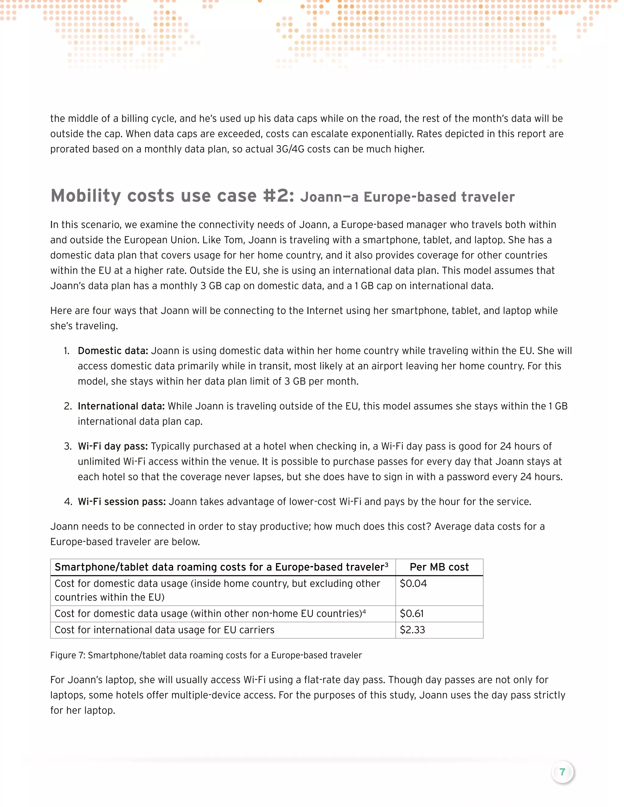 the middle of a billing cycle, and he’s used up his data caps while on the road, the rest of the month’s data will be
outside the cap. When data caps are exceeded, costs can escalate exponentially. Rates depicted in this report are
prorated based on a monthly data plan, so actual 3G/4G costs can be much higher.

Mobility costs use case #2:

Joann—a Europe-based traveler

In this scenario, we examine the connectivity needs of Joann, a Europe-based manager who travels both within
and outside the European Union. Like Tom, Joann is traveling with a smartphone, tablet, and laptop. She has a
domestic data plan that covers usage for her home country, and it also provides coverage for other countries
within the EU at a higher rate. Outside the EU, she is using an international data plan. This model assumes that
Joann’s data plan has a monthly 3 GB cap on domestic data, and a 1 GB cap on international data.
Here are four ways that Joann will be connecting to the Internet using her smartphone, tablet, and laptop while
she’s traveling.
1.	 Domestic data: Joann is using domestic data within her home country while traveling within the EU. She will
access domestic data primarily while in transit, most likely at an airport leaving her home country. For this
model, she stays within her data plan limit of 3 GB per month.
2.	 International data: While Joann is traveling outside of the EU, this model assumes she stays within the 1 GB
international data plan cap.
3.	 Wi-Fi day pass: Typically purchased at a hotel when checking in, a Wi-Fi day pass is good for 24 hours of
unlimited Wi-Fi access within the venue. It is possible to purchase passes for every day that Joann stays at
each hotel so that the coverage never lapses, but she does have to sign in with a password every 24 hours.
4.	 Wi-Fi session pass: Joann takes advantage of lower-cost Wi-Fi and pays by the hour for the service.
Joann needs to be connected in order to stay productive; how much does this cost? Average data costs for a
Europe-based traveler are below.

Smartphone/tablet data roaming costs for a Europe-based traveler3

Per MB cost

Cost for domestic data usage (inside home country, but excluding other
countries within the EU)

$0.04

Cost for domestic data usage (within other non-home EU countries)4

$0.61

Cost for international data usage for EU carriers

$2.33

Figure 7: Smartphone/tablet data roaming costs for a Europe-based traveler

For Joann’s laptop, she will usually access Wi-Fi using a flat-rate day pass. Though day passes are not only for
laptops, some hotels offer multiple-device access. For the purposes of this study, Joann uses the day pass strictly
for her laptop.

7

 