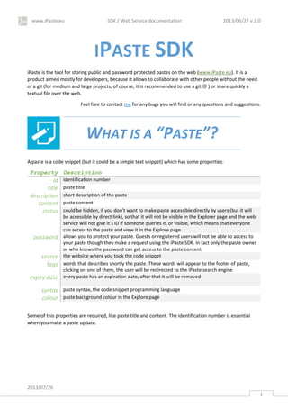 www.iPaste.eu SDK / Web Service documentation 2013/06/27 v.1.0
2013/07/26
1
IPASTE SDK
iPaste is the tool for storing public and password protected pastes on the web (www.iPaste.eu). It is a
product aimed mostly for developers, because it allows to collaborate with other people without the need
of a git (for medium and large projects, of course, it is recommended to use a git  ) or share quickly a
textual file over the web.
Feel free to contact me for any bugs you will find or any questions and suggestions.
WHAT IS A “PASTE”?
A paste is a code snippet (but it could be a simple text snippet) which has some properties:
Property Description
id identification number
title paste title
description short description of the paste
content paste content
status could be hidden, if you don’t want to make paste accessible directly by users (but it will
be accessible by direct link), so that it will not be visible in the Explorer page and the web
service will not give it’s ID if someone queries it, or visible, which means that everyone
can access to the paste and view it in the Explore page
password allows you to protect your paste. Guests or registered users will not be able to access to
your paste though they make a request using the iPaste SDK. In fact only the paste owner
or who knows the password can get access to the paste content
source the website where you took the code snippet
tags words that describes shortly the paste. These words will appear to the footer of paste,
clicking on one of them, the user will be redirected to the iPaste search engine
expiry date every paste has an expiration date, after that it will be removed
syntax paste syntax, the code snippet programming language
colour paste background colour in the Explore page
Some of this properties are required, like paste title and content. The identification number is essential
when you make a paste update.
 