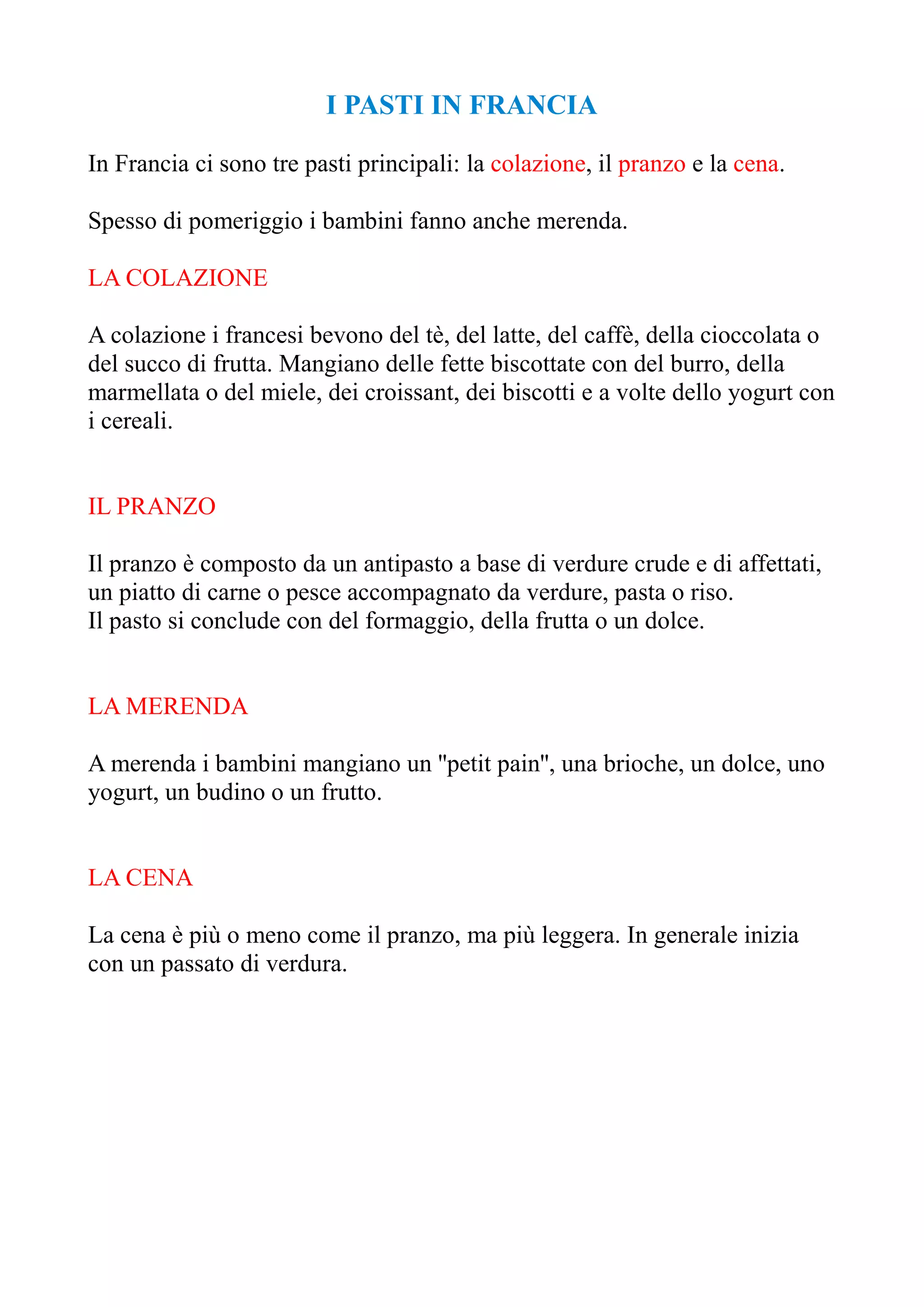 I PASTI IN FRANCIA
In Francia ci sono tre pasti principali: la colazione, il pranzo e la cena.
Spesso di pomeriggio i bambini fanno anche merenda.
LA COLAZIONE
A colazione i francesi bevono del tè, del latte, del caffè, della cioccolata o
del succo di frutta. Mangiano delle fette biscottate con del burro, della
marmellata o del miele, dei croissant, dei biscotti e a volte dello yogurt con
i cereali.
IL PRANZO
Il pranzo è composto da un antipasto a base di verdure crude e di affettati,
un piatto di carne o pesce accompagnato da verdure, pasta o riso.
Il pasto si conclude con del formaggio, della frutta o un dolce.
LA MERENDA
A merenda i bambini mangiano un ''petit pain'', una brioche, un dolce, uno
yogurt, un budino o un frutto.
LA CENA
La cena è più o meno come il pranzo, ma più leggera. In generale inizia
con un passato di verdura.