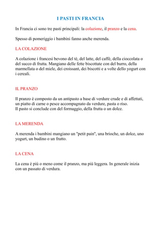 I PASTI IN FRANCIA

In Francia ci sono tre pasti principali: la colazione, il pranzo e la cena.

Spesso di pomeriggio i bambini fanno anche merenda.

LA COLAZIONE

A colazione i francesi bevono del tè, del latte, del caffè, della cioccolata o
del succo di frutta. Mangiano delle fette biscottate con del burro, della
marmellata o del miele, dei croissant, dei biscotti e a volte dello yogurt con
i cereali.


IL PRANZO

Il pranzo è composto da un antipasto a base di verdure crude e di affettati,
un piatto di carne o pesce accompagnato da verdure, pasta o riso.
Il pasto si conclude con del formaggio, della frutta o un dolce.


LA MERENDA

A merenda i bambini mangiano un ''petit pain'', una brioche, un dolce, uno
yogurt, un budino o un frutto.


LA CENA

La cena è più o meno come il pranzo, ma più leggera. In generale inizia
con un passato di verdura.
 