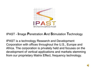 IPAST is a technology Research and Development Corporation with offices throughout the U.S., Europe and Africa. The corporation is privately held and focuses on the development of vertical applications and markets stemming from our proprietary Matrix Effect, frequency technology.  IPAST -  I mage  P enetration  A nd  S timulation  T echnology 