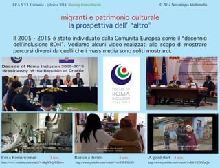 I.P.A.S.V.I. Carbonia - Iglesias 2014 Nursing transculturale				

© 2014 Novantiqua Multimedia

migranti e patrimonio culturale
la prospettiva dell’ “altro”
Il 2005 - 2015 è stato individuato dalla Comunità Europea come il “decennio
dell’inclusione ROM”. Vediamo alcuni video realizzati allo scopo di mostrare
percorsi diversi da quelli che i mass media sono soliti mostrarci.

I’m a Roma women	

3 min.	

http://www.youtube.com/watch?v=KgWMj5ULlmw	

Ruzica a Torino

2 min.	

http://www.youtube.com/watch?v=h3FlRTTeOfE

A good start	 4 min.

http://www.youtube.com/watch?v=BjbYRZOZuQw

 