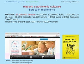 I.P.A.S.V.I. Carbonia - Iglesias 2014 Nursing transculturale				

© 2014 Novantiqua Multimedia

migranti e patrimonio culturale
Europa in movimento
ROMANIA: 21.000.000 abitanti (600.000/ 2.000.000 rom; 1.500.000 ungheresi; 120.000 tedeschi; 60.000 ucraini; 40.000 russi; 30.000 tedeschi;
30.000 serbi).
In Italia sono presenti (dal 2007) oltre 500.000 rumeni.

Webref.: http://www.balcanicaucaso.org/			
http://www.spitaluldecopii.ro/

 