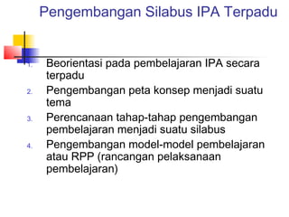 Pengembangan Silabus IPA Terpadu
1. Beorientasi pada pembelajaran IPA secara
terpadu
2. Pengembangan peta konsep menjadi suatu
tema
3. Perencanaan tahap-tahap pengembangan
pembelajaran menjadi suatu silabus
4. Pengembangan model-model pembelajaran
atau RPP (rancangan pelaksanaan
pembelajaran)
 