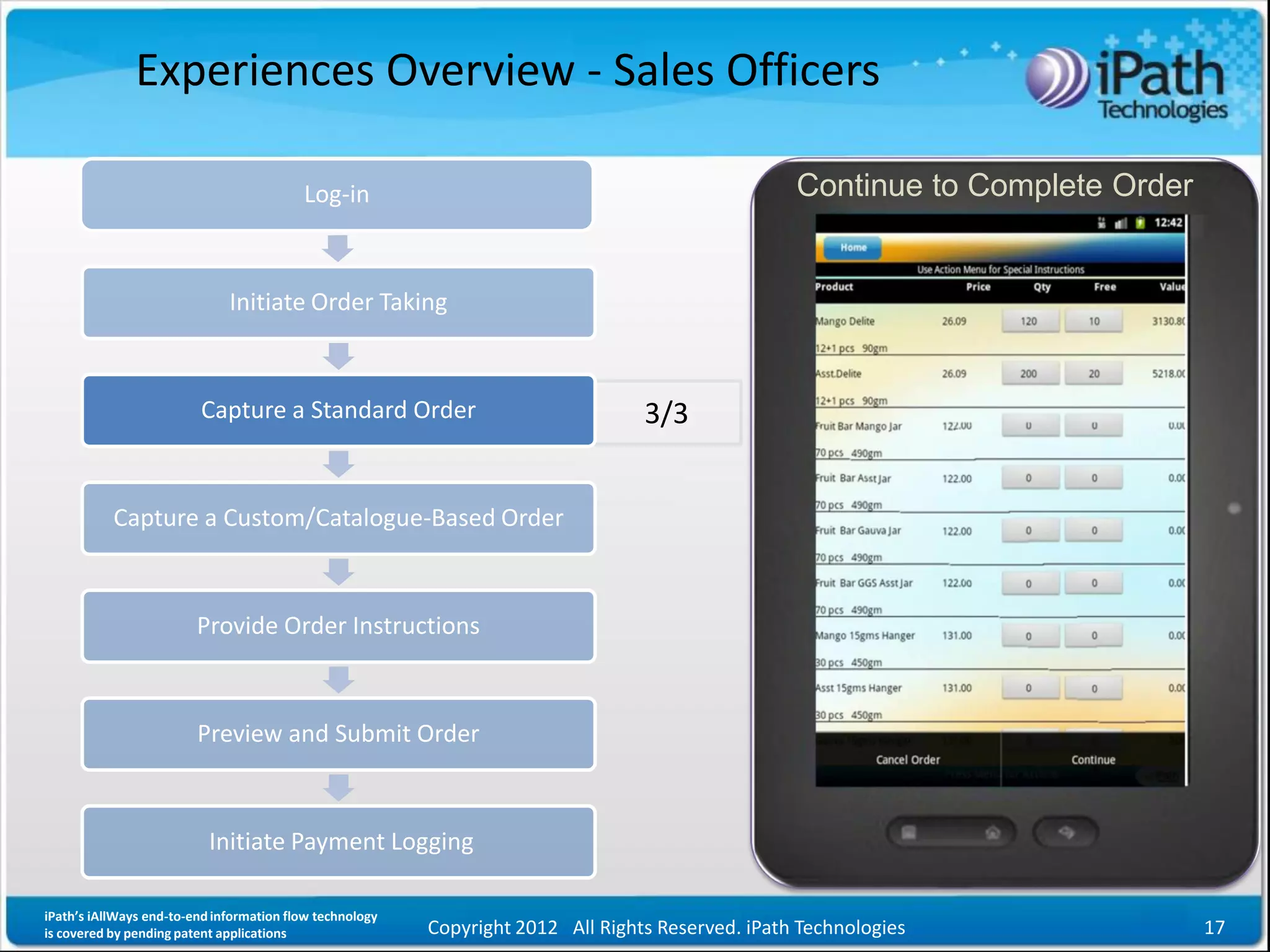 Experiences Overview - Sales Officers

                                          Log-in                                                   Continue to Complete Order


                              Initiate Order Taking



                         Capture a Standard Order                                 3/3


           Capture a Custom/Catalogue-Based Order



                         Provide Order Instructions



                         Preview and Submit Order



                           Initiate Payment Logging

iPath’s iAllWays end-to-end information flow technology
is covered by pending patent applications                 Copyright 2012 All Rights Reserved. iPath Technologies                17
 