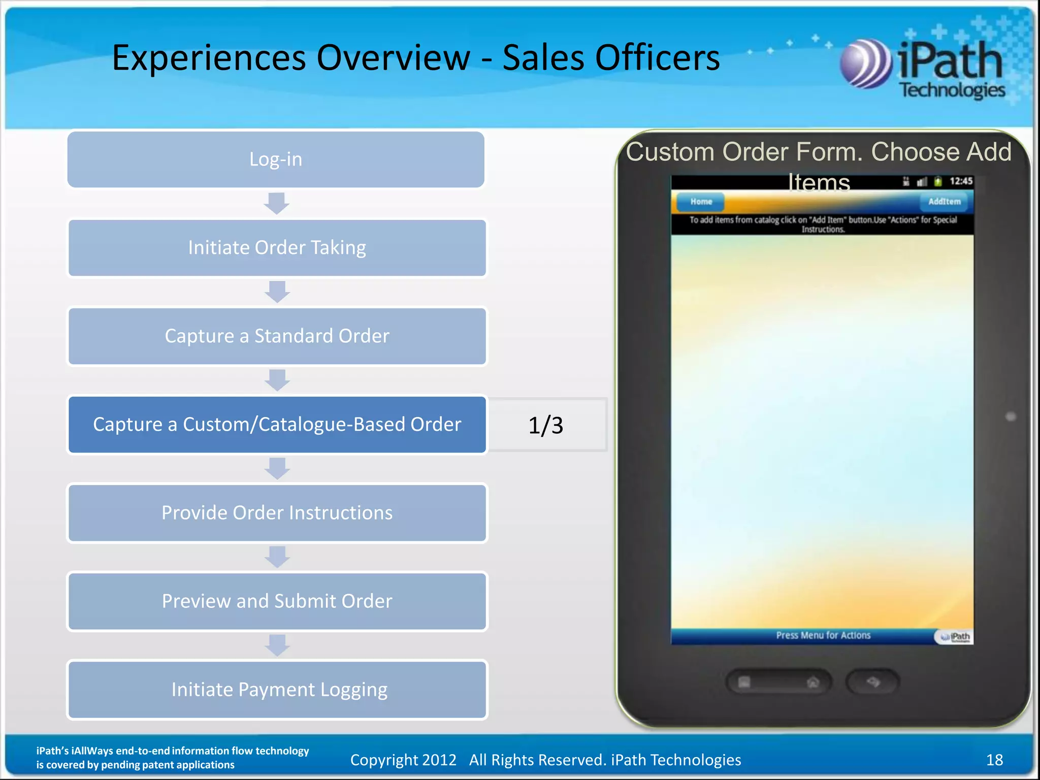 Experiences Overview - Sales Officers

                                          Log-in                                               Custom Order Form. Choose Add
                                                                                                           Items

                              Initiate Order Taking



                         Capture a Standard Order



           Capture a Custom/Catalogue-Based Order                                 1/3


                         Provide Order Instructions



                         Preview and Submit Order



                           Initiate Payment Logging

iPath’s iAllWays end-to-end information flow technology
is covered by pending patent applications                 Copyright 2012 All Rights Reserved. iPath Technologies          18
 