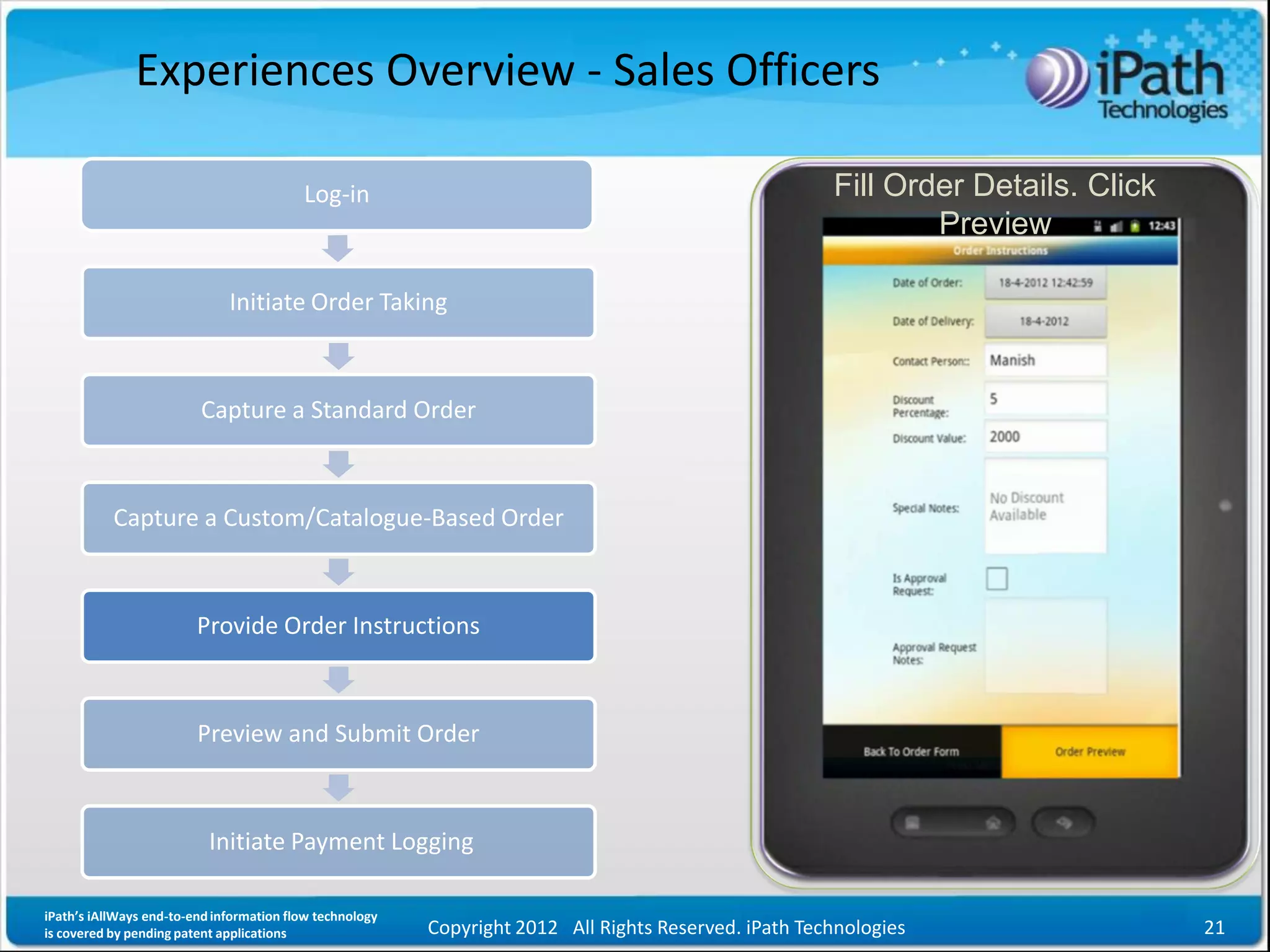Experiences Overview - Sales Officers

                                          Log-in                                                       Fill Order Details. Click
                                                                                                               Preview

                              Initiate Order Taking



                         Capture a Standard Order



           Capture a Custom/Catalogue-Based Order



                         Provide Order Instructions



                         Preview and Submit Order



                           Initiate Payment Logging

iPath’s iAllWays end-to-end information flow technology
is covered by pending patent applications                 Copyright 2012 All Rights Reserved. iPath Technologies                   21
 