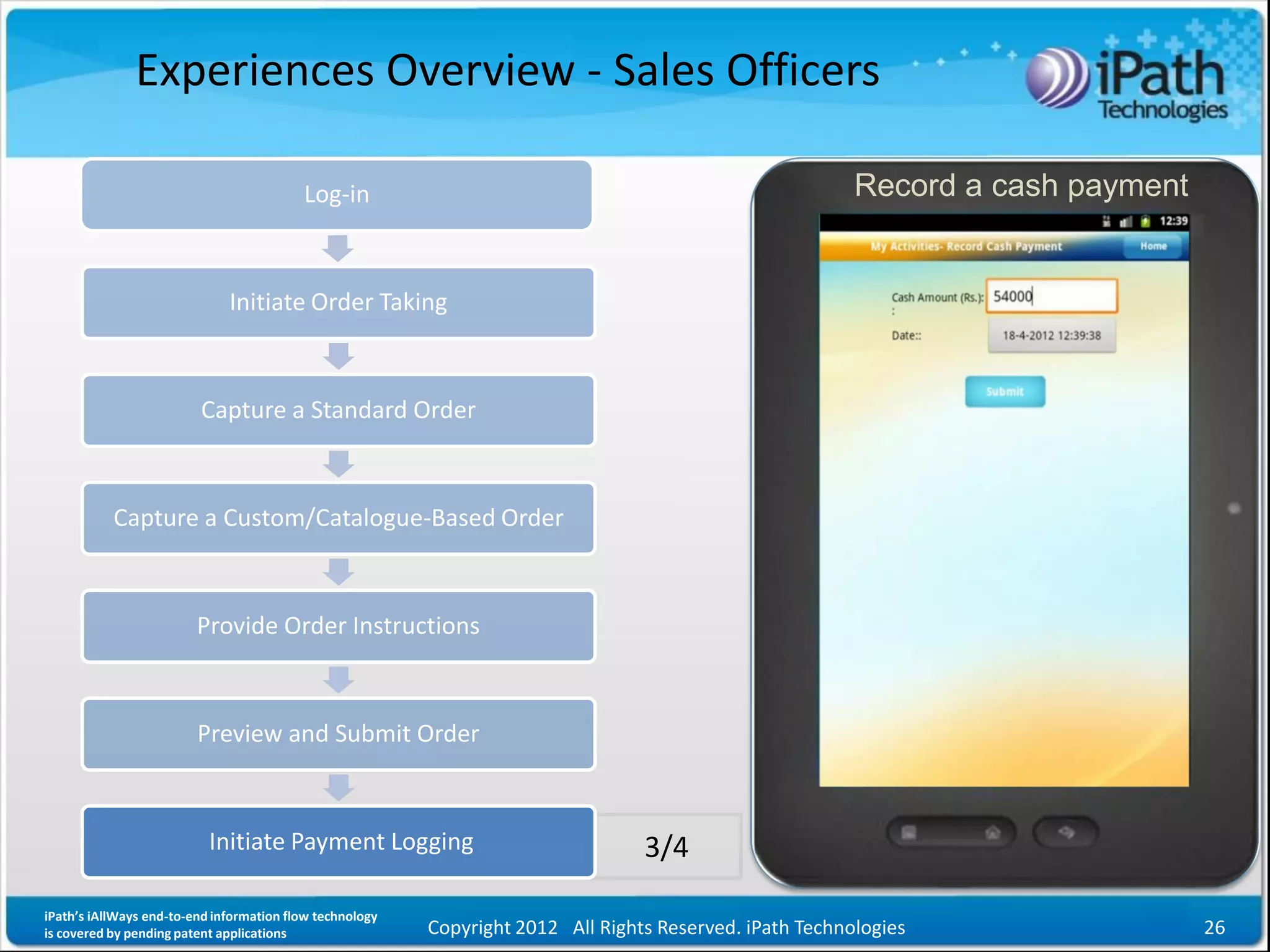 Experiences Overview - Sales Officers

                                          Log-in                                                          Record a cash payment


                              Initiate Order Taking



                         Capture a Standard Order



           Capture a Custom/Catalogue-Based Order



                         Provide Order Instructions



                         Preview and Submit Order



                           Initiate Payment Logging                               3/4

iPath’s iAllWays end-to-end information flow technology
is covered by pending patent applications                 Copyright 2012 All Rights Reserved. iPath Technologies                  26
 