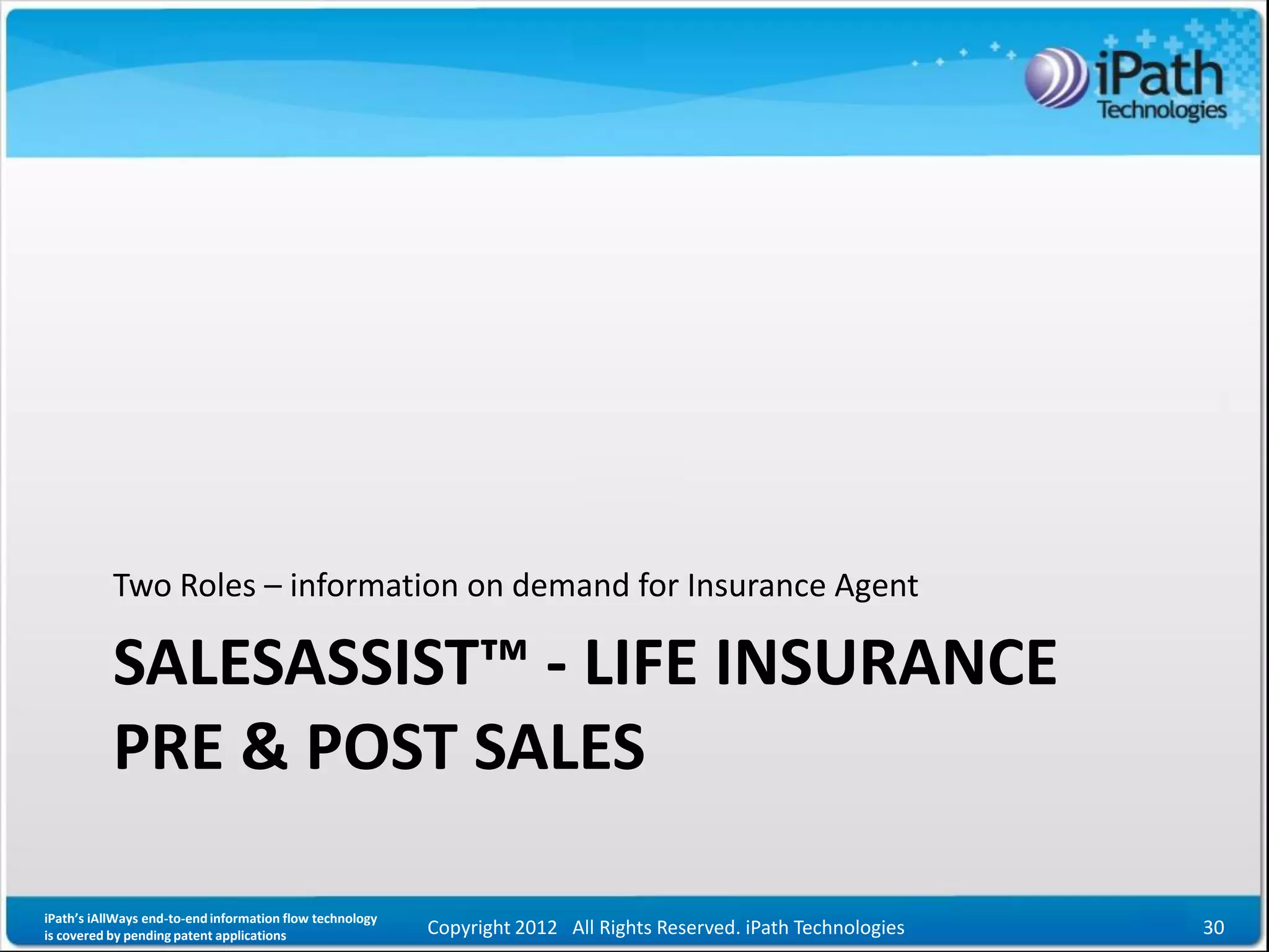 Two Roles – information on demand for Insurance Agent

           SALESASSIST™ - LIFE INSURANCE
           PRE & POST SALES

iPath’s iAllWays end-to-end information flow technology
is covered by pending patent applications                 Copyright 2012 All Rights Reserved. iPath Technologies   30
 