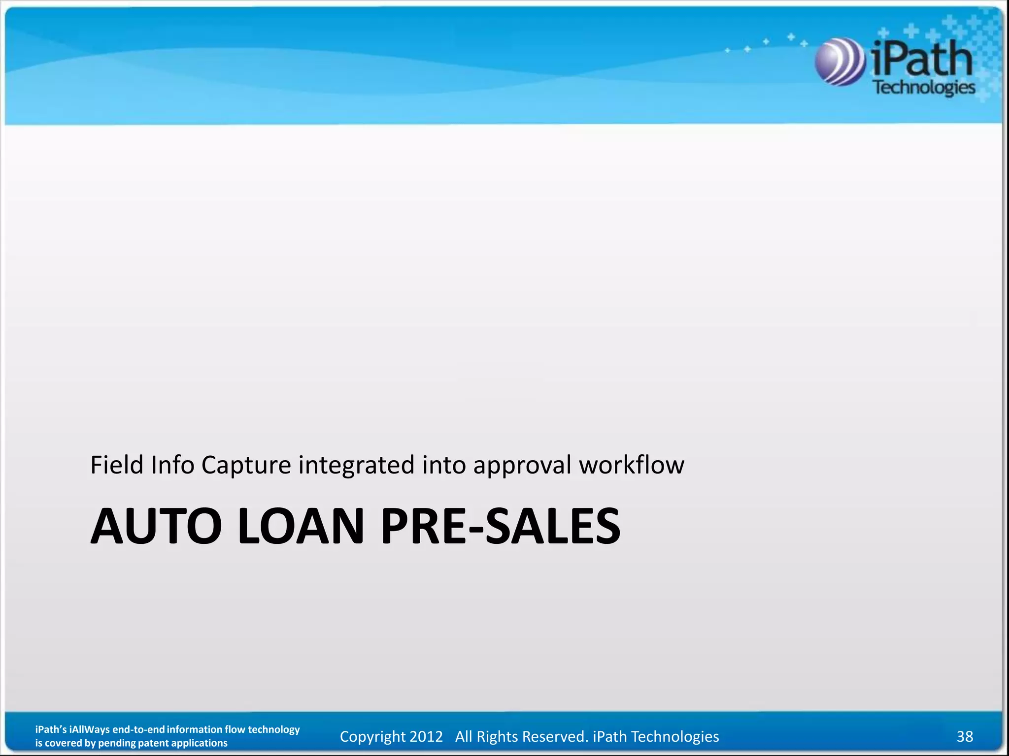 Field Info Capture integrated into approval workflow

           AUTO LOAN PRE-SALES


iPath’s iAllWays end-to-end information flow technology
is covered by pending patent applications                 Copyright 2012 All Rights Reserved. iPath Technologies   38
 