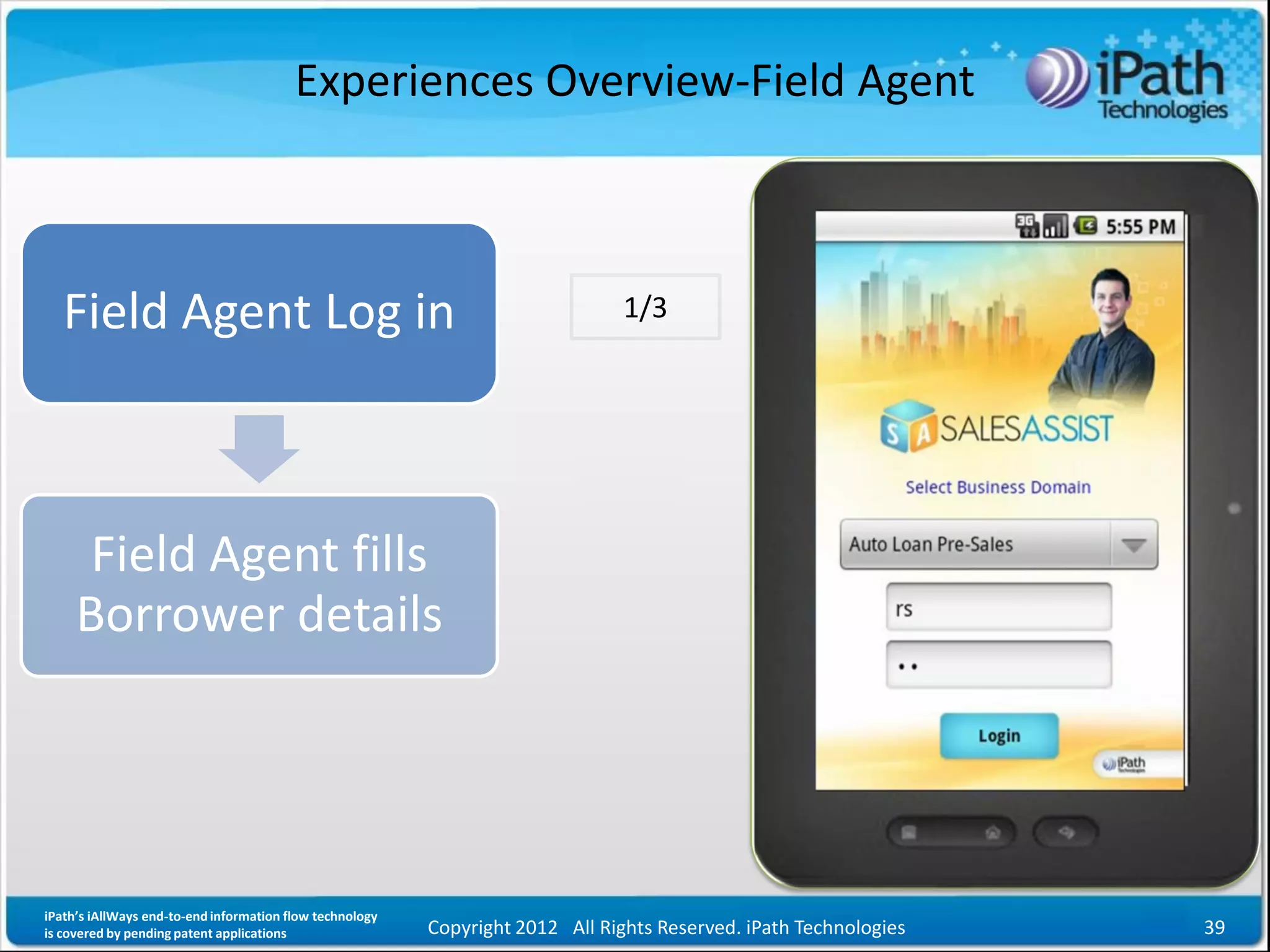 Experiences Overview-Field Agent



   Field Agent Log in                                                           1/3




      Field Agent fills
     Borrower details




iPath’s iAllWays end-to-end information flow technology
is covered by pending patent applications                 Copyright 2012 All Rights Reserved. iPath Technologies   39
 