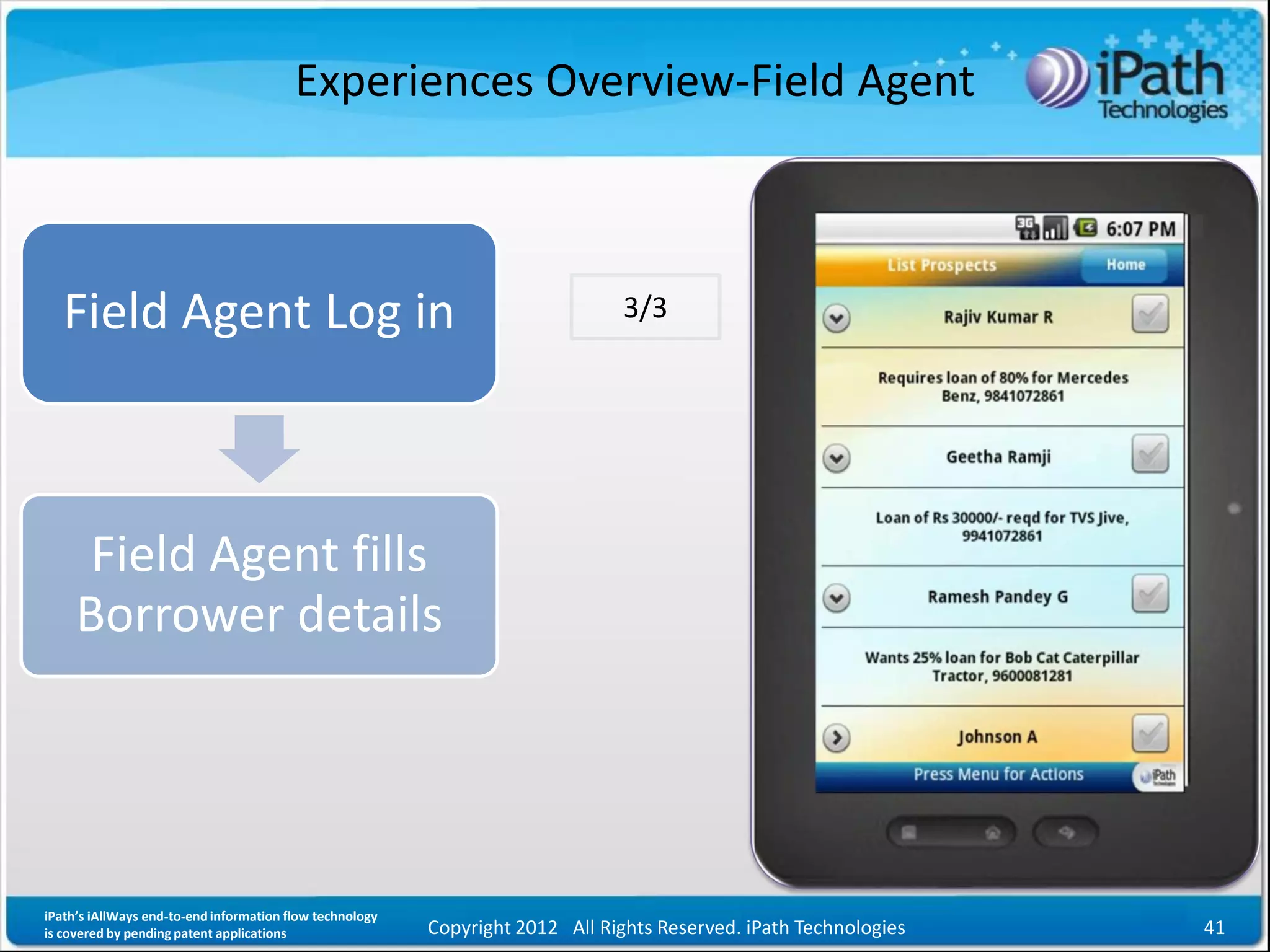 Experiences Overview-Field Agent



   Field Agent Log in                                                           3/3




      Field Agent fills
     Borrower details




iPath’s iAllWays end-to-end information flow technology
is covered by pending patent applications                 Copyright 2012 All Rights Reserved. iPath Technologies   41
 